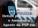 Detida por Injúrias e Ameaças a Agente da PSP