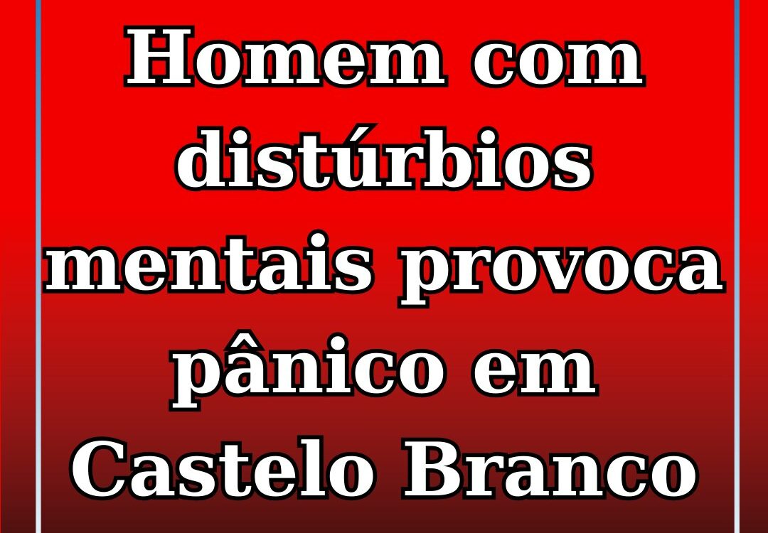 Homem alegadamente com problemas do foro psicológico gera alarme em Castelo Bran