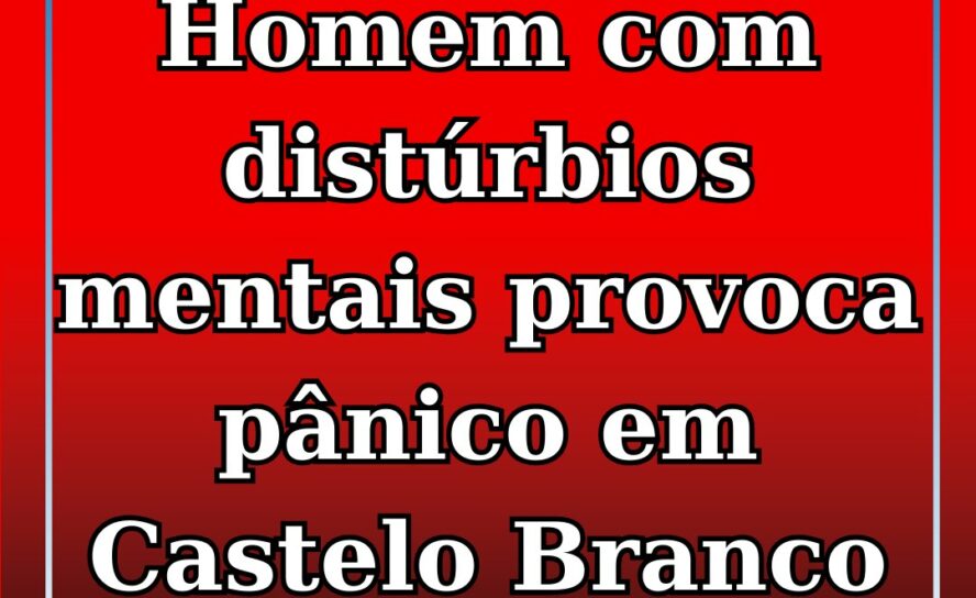 Homem alegadamente com problemas do foro psicológico gera alarme em Castelo Bran